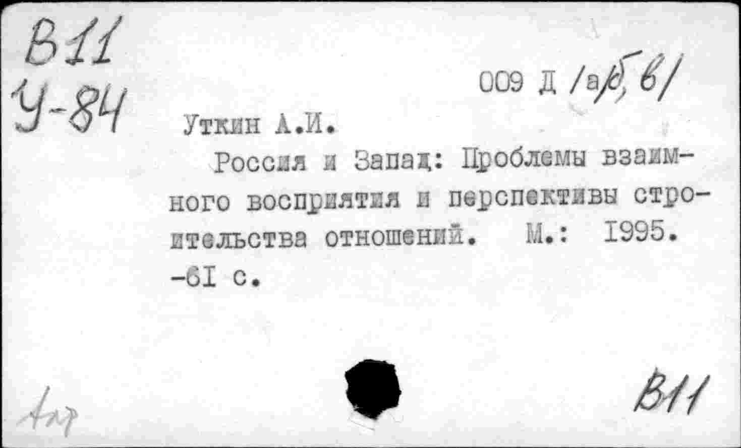 ﻿ьн
Ч-8Ч
009 Д /э/ 6/
Уткин А.И.
Россия и Запад: Проблемы взаимного восприятия и перспективы стро ительства отношений. М.: 1995. -61 с.